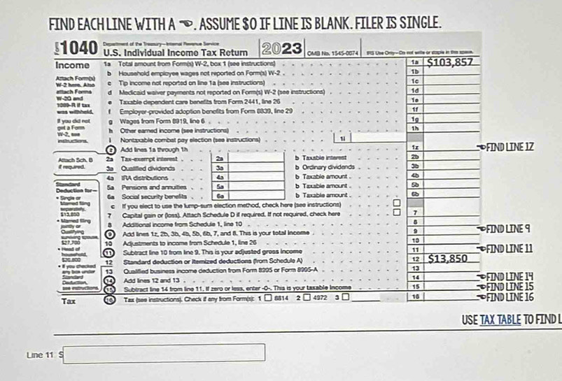 FIND EACH LINE WITH A —. ASSUME $O IF LINE IS BLANK. FILER IS SINGLE.
est of the Tressury-biernal Revsnue Service
1040 U.S. Individual Income Tax Return 2023 OMB No. 1545-0074 StS Lse Orty-Do not wile or sople i
Income 1a Tetal amount from Form(s) W-2, box 1 (see instructions) 1a $103,857
Aztach Form(x) b  Household emploves waces not reported on Form(s) W-2 .
1b
e Tip income not reported on line 1a (see instructions) 10
attach Forns W-2 here. Also d Medicaid waiver payments not reported on Form(s) W-2 (see instructions)
1d
e Taxable dependent care benefits from Form 2441, line 26 10
1000-R if tax W-20 and
was withheld. f Employer-provided adoption benefits from Form 8839, line 29 1f
get a Forn If you did not g Wages from Form 8919, line 6 . . .
1g
h Other earned income (see instructions)
1h
ei atiens. W-2, soe
1 Nontzxable combat pay election (see instructions)
u
2  Add lines 1s through 1h 1x  FIND LINE 1Z
Attach Sch, D 2a Tax-exempt interest b Taxable interest 2b
if required.   Quatilfied dividends b Ordinary dividends 3b
4a IRA distributions b Taxable amount 46
Deduction for= Standard
Sa Pensions and annultiesb Taxable amount . 9
6a Social security benefits .b Taxable amount .
* Single or Momed flăng
c If you elect to use the lump-sum election method, check here (see instructions)
* Mamed fling 512,a50 7 Capital gain or (loss). Attach Schedule D if required. If not required, check here 7
8 Additional income from Schedule 1, line 10
8
9
Cushying  9 Add lines 1z, 25, 3b, 4b, 5b, 6b, 7, and 8. This is your total Income . FIND LINE 9
10 Adjustments to incoma from Schedule 1, lina 26 10
11
housshold  11 Subtract line 10 from line 9. This is your adjusted gress Income $13,850 FIND LINE 11
i you checked. Oe soo
12 Standard deduction or Itemized deductiona (from Schedule A) 12
13 Qualified business income deduction from Form 8395 or Form 8995-A 13
14
Deduction 14 Add lines 12 and 13 . *FIND LINE 14
15 Subtract line 14 from line 11. If zero or less, enter -0-. This is your taxable Incom 15 ∞FIND LINE 15
Tax  10 Tax (see instructions). Check if any from Form(s): 1 □ 8814 2 4972 3 □_ 10  FIND LINE 16
USE TAX TABLE TO FIND L
Line 11 □