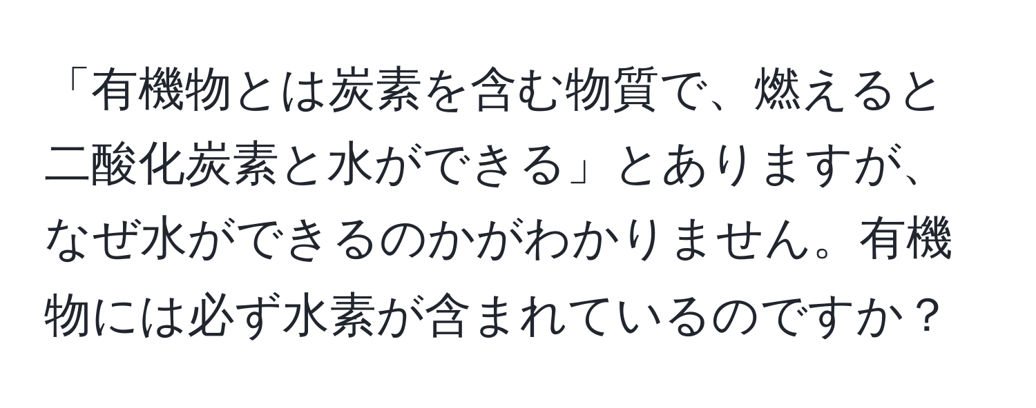 「有機物とは炭素を含む物質で、燃えると二酸化炭素と水ができる」とありますが、なぜ水ができるのかがわかりません。有機物には必ず水素が含まれているのですか？