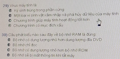 Virus máy tính là:
Ở Ký sinh trùng trong phần cứng
# Một loại vi sinh vật xâm nhập và phá hủy dữ liệu của máy tính
* Chương trình giúp máy tính hoạt động tốt hơn
O Chương trình có mục đích xấu
30) Câu phát biểu nào sau đây về bộ nhớ RAM là đúng:
⑧ Bộ nhớ có dung lượng nhỏ hơn dung lượng đĩa DVD
⑧ Bộ nhớ chỉ đọc
C Bộ nhớ có dung lượng nhỏ hợn bộ nhớ ROM
O Bộ nhớ sẻ bị mất thông tin khi tắt máy