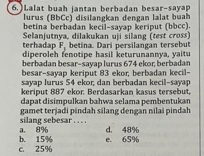 6.)Lalat buah jantan berbadan besar-sayap
lurus (BbCc) disilangkan dengan lalat buah
betina berbadan kecil-sayap keriput (bbcc).
Selanjutnya, dilakukan uji silang (test cross)
terhadap F_1 betina. Dari persilangan tersebut
diperoleh fenotipe hasil keturunannya, yaitu
berbadan besar-sayap lurus 674 ekor, berbadan
besar-sayap keriput 83 ekor, berbadan kecil-
sayap lurus 54 ekor, dan berbadan kecil-sayap
keriput 887 ekor. Berdasarkan kasus tersebut,
dapat disimpulkan bahwa selama pembentukan
gamet terjadi pindah silang dengan nilai pindah
silang sebesar . . . .
a. 8% d. 48%
b. 15% e. 65%
c. 25%