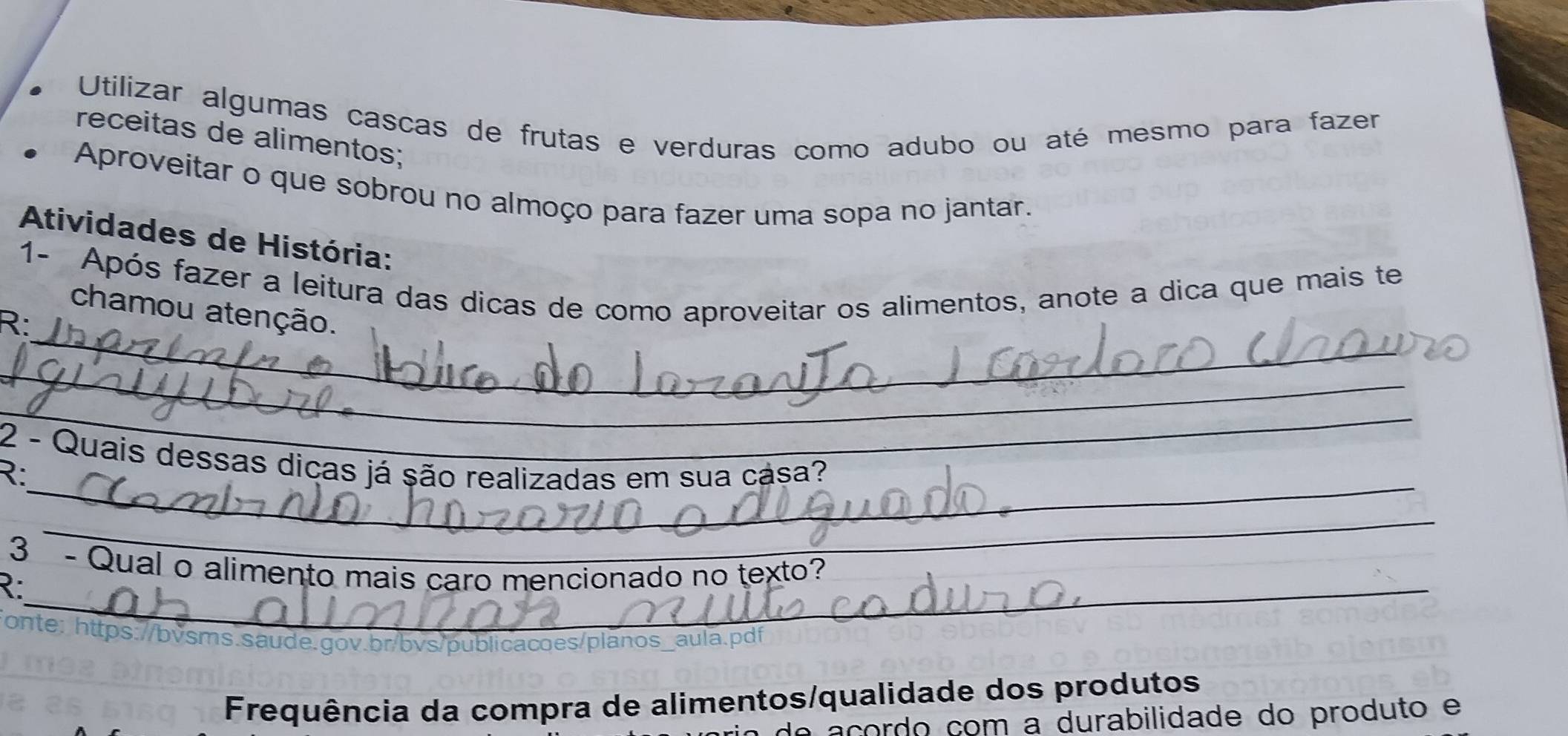 Utilizar algumas cascas de frutas e verduras como adubo ou até mesmo para fazer 
receitas de alimentos; 
Aproveitar o que sobrou no almoço para fazer uma sopa no jantar. 
Atividades de História: 
_ 
1- Após fazer a leitura das dicas de como aproveitar os alimentos, anote a dica que mais te 
chamou atenção. 
R: 
_ 
_ 
_ 
2 - Quais dessas dicas já são realizadas em sua casa? 
R: 
_ 
3 - Qual o alimento mais caro mencionado no texto? 
R:_ 
onte: https://bvsms.saude.gov.br/bvs/publicacoes/planos_aula.pdi 
Frequência da compra de alimentos/qualidade dos produtos 
de açordo com a durabilidade do produto e