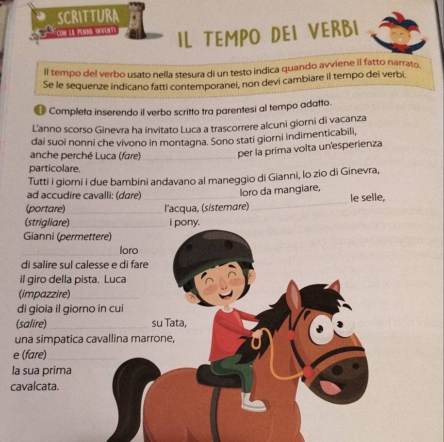 SCRITTURA 
a Con la Pénnã inventi 
IL TEMPO DEI VERBI 
ll tempo del verbo usato nella stesura di un testo indica quando avviene il fatto narrato. 
Se le sequenze indicano fatti contemporanei, non devi cambiare il tempo dei verbi. 
D Completa inserendo il verbo scritto tra parentesi al tempo adatto. 
Lanno scorso Ginevra ha invitato Luca a trascorrere alcuni giorni di vacanza 
dai suoi nonni che vivono in montagna. Sono stati giorni indimenticabili, 
anche perché Luca (fare)_ 
per la prima volta un'esperienza 
particolare. 
Tutti i giorni i due bambini andavano al maneggio di Gianni, lo zio di Ginevra, 
ad accudire cavalli: (dare)_ 
loro da mangiare, 
_ 
le selle, 
(portare)_ l’acqua, (sistemare) 
(strigliare)_ i pony. 
Gianni (permettere) 
_loro 
di salire sul calesse e di fare 
il giro della pista. Luca 
(impazzire)_ 
di gioia il giorno in cui 
(salire) _su Tata, 
una simpatica cavallina marrone, 
e (fare)_ 
la sua prima 
cavalcata.