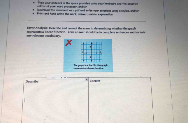 Type your answers in the space provided using your keyboard and the equation 
editor of your word processor, and/or 
Download the document as a pdf and write your solutions using a stylus, and/or 
Print and hand write the work, answer, and/or explanation 
Error Analysis: Describe and correct the error in determining whether the graph 
represents a linear function. Your answer should be in complete sentences and include 
any relevant vocabulary. 
97 
2 
=2 2 
2 
The graph is a line. So, the graph 
represents a linear function. 
::: F+
Describe Correct