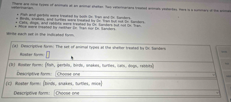 There are nine types of animals at an animal shelter. Two veterinarians treated animals yesterday. Here is a summary of the animal
veterinarian.
Fish and gerbils were treated by both Dr. Tran and Dr. Sanders.
Birds, snakes, and turtles were treated by Dr. Tran but not Dr. Sanders.
Cats, dogs, and rabbits were treated by Dr. Sanders but not Dr. Tran.
Mice were treated by neither Dr. Tran nor Dr. Sanders.
Write each set in the indicated form.
m