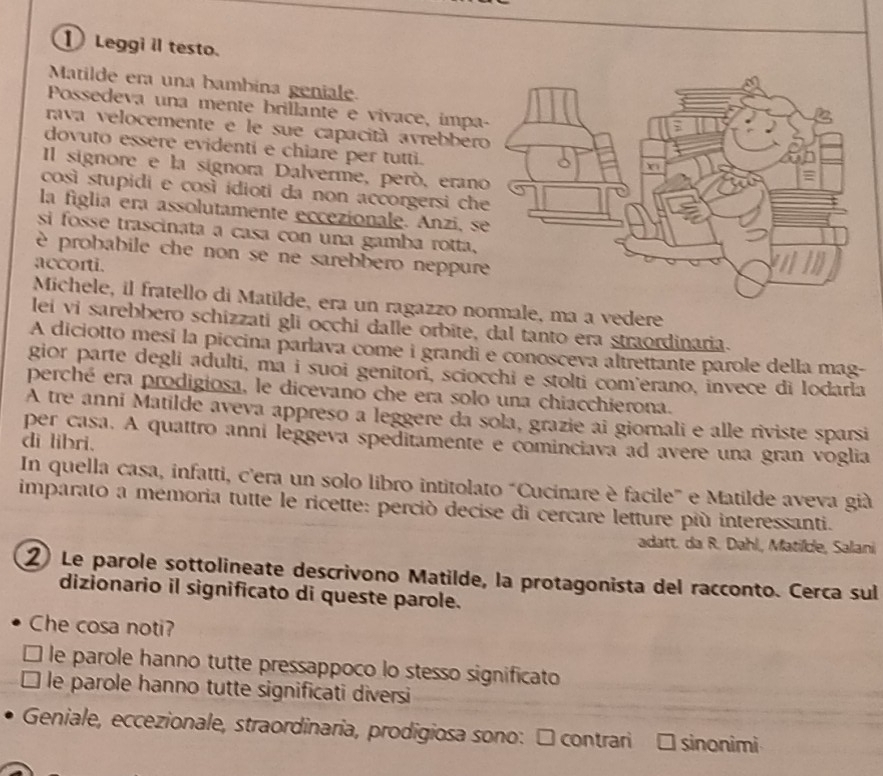 ① Leggi il testo.
Matilde era una bambina geniale.
Possedeva una mente brillante e vivace, impa
rava velocemente e le sue capacità avrebber
dovuto essere evidenti e chiare per tutti.
Il signore e la signora Dalverme, peró, eran
così stupidi e così idioti da non accorgersi ch
la figlia era assolutamente eccezionale. Anzi, s
si fosse trascinata a casa con una gamba rotta,
è probabile che non se ne sarebbero neppur
accorti.
Michele, il fratello di Matilde, era un ragazzo normale, ma a vedere
lei vi sarebbero schizzati gli occhi dalle orbite, dal tanto era straordinaria.
A diciotto mesi la piccina parlava come i grandi e conosceva altrettante parole della mag-
gior parte degli adulti, ma i suoi geniton, sciocchi e stolti com'erano, invece di Iodarla
perché era prodigiosa, le dicevano che era solo una chiacchierona.
A tre anni Matilde aveva appreso a leggere da sola, grazie ai giomali e alle riviste sparsi
per casa. A quattro anni leggeva speditamente e cominciava ad avere una gran voglia
di libri.
In quella casa, infatti, c'era un solo libro intitolato "Cucinare è facile" e Matilde aveva già
imparato a memoria tutte le ricette: perció decise di cercare letture più interessanti.
adatt. da R. Dahl, Matilde, Salani
② Le parole sottolineate descrivono Matilde, la protagonista del racconto. Cerca sul
dizionario il significato di queste parole.
Che cosa noti?
le parole hanno tutte pressappoco lo stesso significato
le parole hanno tutte significati diversi
Geniale, eccezionale, straordinaria, prodigiosa sono: □ contrari sinonimi