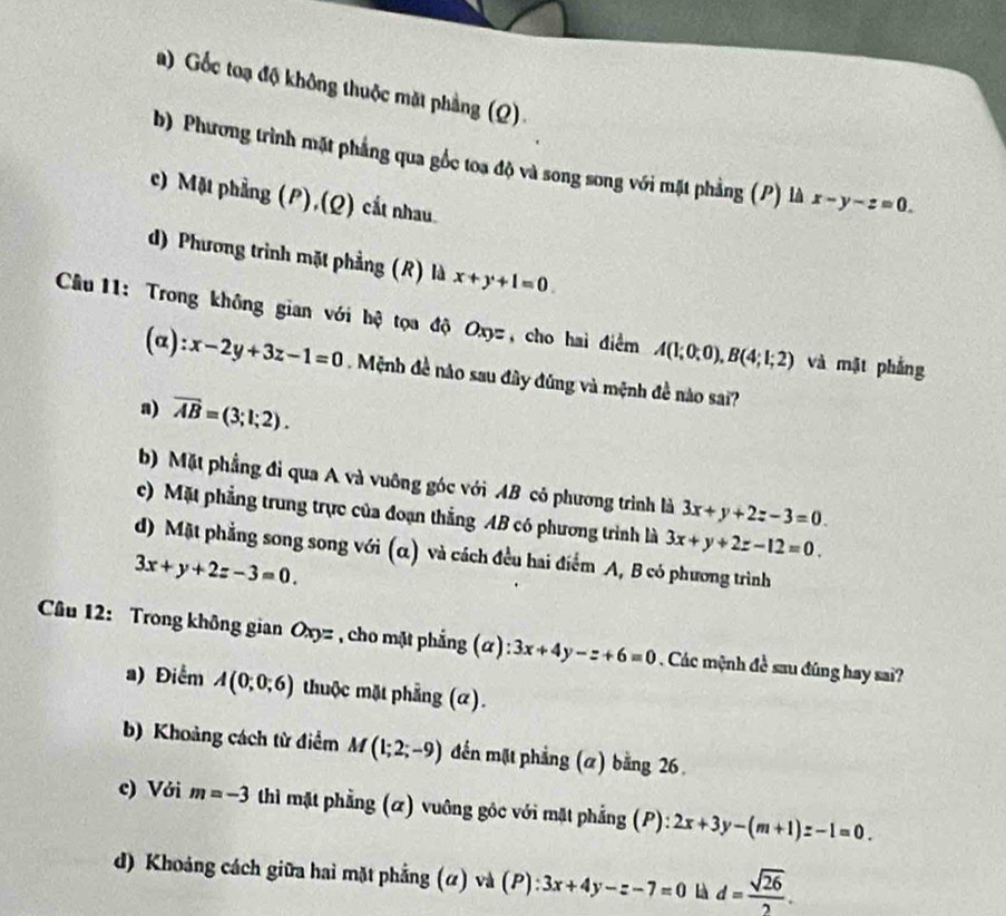 a)  Gốc toạ độ không thuộc mặt phẳng (Q).
b) Phương trình mặt phẳng qua gốc toa độ và song song với mặt phẳng (P) là x-y-z=0.
c) Mặt phẳng (P),(Q) cắt nhau.
d) Phương trình mặt phẳng (R) là x+y+1=0.
Câầu 11: Trong không gian với hệ tọa độ Oxyz, cho hai điểm A(1;0;0),B(4;1;2) và mặt phẳng
(α): x-2y+3z-1=0 Mệnh đề nào sau đây đúng và mệnh đề nào sai?
a) overline AB=(3;1;2).
b) Mặt phẳng đi qua A và vuỡng góc với AB có phương trình là 3x+y+2z-3=0.
c) Mặt phẳng trung trực của đoạn thắng AB có phương trình là 3x+y+2z-12=0.
d) Mặt phẳng song song với (α) và cách đều hai điểm A, B có phương trình
3x+y+2z-3=0.
*  Câu 12: Trong không gian Oxyz , cho mặt phẳng (α): 3x+4y-z+6=0. Các mệnh đề sau đúng hay sai?
a) Điểm A(0;0;6) thuộc mặt phẳng (α).
b) Khoảng cách từ điểm M(1;2;-9) đến mặt phẳng (a) bằng 26
c) Với m=-3 thì mặt phẳng (α) vuông gộc với mặt phẳng (P): 2x+3y-(m+1)z-1=0.
d) Khoảng cách giữa hai mặt phẳng (#) và (P): 3x+4y-z-7=0 Là d= sqrt(26)/2 .