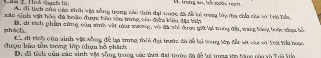 Cầu 2. Hoá thạch là:
D. trong ao, hổ nước ngọt.
A. di tích của các sinh vật sống trong các thời đại trước đã đề lại trong lớp địa chất của vỏ Trái Đất,
xác sinh vật hóa đá hoặc được bảo tồn trong các điều kiện đặc biệt
B. di tích phần cứng của sinh vật như xương, vỏ đá vôi được giữ lại trong đất, trang băng hoặc nhựa hổ
phách.
C. di tích của sinh vật sống để lại trong thời đại trước đã để lại trong lớp đất sét của vỏ Trái Đất hoặc
được bảo tồn trong lớp nhựa hồ phách
D. di tích của các sinh vật sống trong các thời đại trước đã để lại trong lớp băng của vỏ Trái Đất