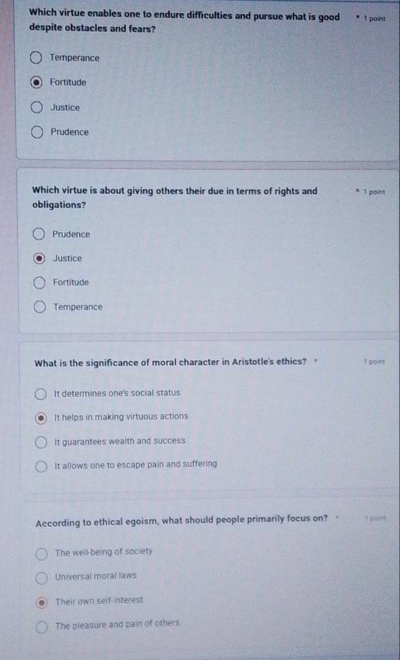 Which virtue enables one to endure difficulties and pursue what is good 1 point
despite obstacles and fears?
Temperance
Fortitude
Justice
Prudence
Which virtue is about giving others their due in terms of rights and 1 point
obligations?
Prudence
Justice
Fortitude
Temperance
What is the significance of moral character in Aristotle's ethics? 1 point
It determines one's social status
It helps in making virtuous actions
It guarantees wealth and success
It allows one to escape pain and suffering
According to ethical egoism, what should people primarily focus on? t pain
The well-being of society
Universal moral laws
Their own self-interest
The pleasure and pain of others