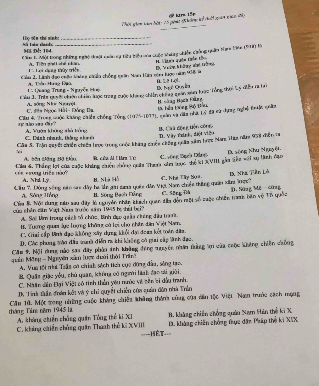 đề ktra 15p
_
Thời gian làm bài: 15 phút (Không kể thời gian giao đề)
Họ tên thí sinh:_
Số báo danh:_
Mã Đề: 104.
Câu 1. Một trong những nghệ thuật quân sự tiêu biểu của cuộc kháng chiến chống quân Nam Hán (938) là
A. Tiên phát chế nhân.
B. Hành quân thần tốc.
C. Lợi dụng thủy triều.
D. Vườn không nhà trống.
Câu 2. Lãnh đạo cuộc kháng chiến chống quân Nam Hán xâm lược năm 938 là
A. Trần Hưng Đạo. B. Lê Lợi.
C. Quang Trung - Nguyễn Huệ.
D. Ngô Quyền.
Câu 3. Trận quyết chiến chiến lược trong cuộc kháng chiến chống quân xâm lược Tống thời Lý diễn ra tại
A. sông Như Nguyệt.
B. sông Bạch Đằng.
C. đồn Ngọc Hồi - Đống Đa.
D. bến Đông Bộ Đầu.
Câu 4. Trong cuộc kháng chiến chống Tống (1075-1077), quân và dân nhà Lý đã sử dụng nghệ thuật quân
sự nào sau đây?
A. Vườn không nhà trống.
B. Chủ động tiến công.
C. Đánh nhanh, thắng nhanh.
D. Vây thành, diệt viện.
Câu 5. Trận quyết chiến chiến lược trong cuộc kháng chiến chống quân xâm lược Nam Hán năm 938 diễn ra
tại D. sông Như Nguyệt.
A. bến Đông Bộ Đầu. B. cửa ải Hàm Tử C. sông Bạch Đằng.
Câu 6. Thắng lợi của cuộc kháng chiến chống quân Thanh xâm lược thế ki XVIII gắn liền với sự lãnh đạo
của vương triều nào? D. Nhà Tiền Lê.
A. Nhà Lý. B. Nhà Hồ. C. Nhà Tây Sơn.
Câu 7. Dòng sông nào sau đây ba lần ghi danh quân dân Việt Nam chiến thắng quân xâm lược?
D. Sông Mê - công
A. Sông Hồng B. Sông Bạch Đằng C. Sông Đà
Câu 8. Nội dung nào sau đây là nguyên nhân khách quan dẫn đến một số cuộc chiến tranh bảo vệ Tổ quốc
của nhân dân Việt Nam trước năm 1945 bị thất bại?
A. Sai lầm trong cách tổ chức, lãnh đạo quần chúng đấu tranh.
B. Tương quan lực lượng không có lợi cho nhân dân Việt Nam.
C. Giai cấp lãnh đạo không xây dựng khối đại đoàn kết toàn dân.
D. Các phong trào đấu tranh diễn ra khi không có giai cấp lãnh đạo.
Câu 9. Nội dung nào sau đây phản ánh không đúng nguyên nhân thắng lợi của cuộc kháng chiến chống
quân Mông - Nguyên xâm lược dưới thời Trần?
A. Vua tôi nhà Trần có chính sách tích cực đúng đắn, sáng tạo.
B. Quân giặc yếu, chủ quan, không có người lãnh đạo tài giỏi.
C. Nhân dân Đại Việt có tinh thần yêu nước và bền bỉ đấu tranh.
D. Tinh thần đoàn kết và ý chí quyết chiến của quân dân nhà Trần
Câu 10. Một trong những cuộc kháng chiến không thành công của dân tộc Việt Nam trước cách mạng
tháng Tám năm 1945 là
A. kháng chiến chống quân Tống thế ki XI B. kháng chiến chống quân Nam Hán thế ki X
C. kháng chiến chống quân Thanh thế ki XVIII D. kháng chiến chống thực dân Pháp thế ki XIX
===-HÉT=--