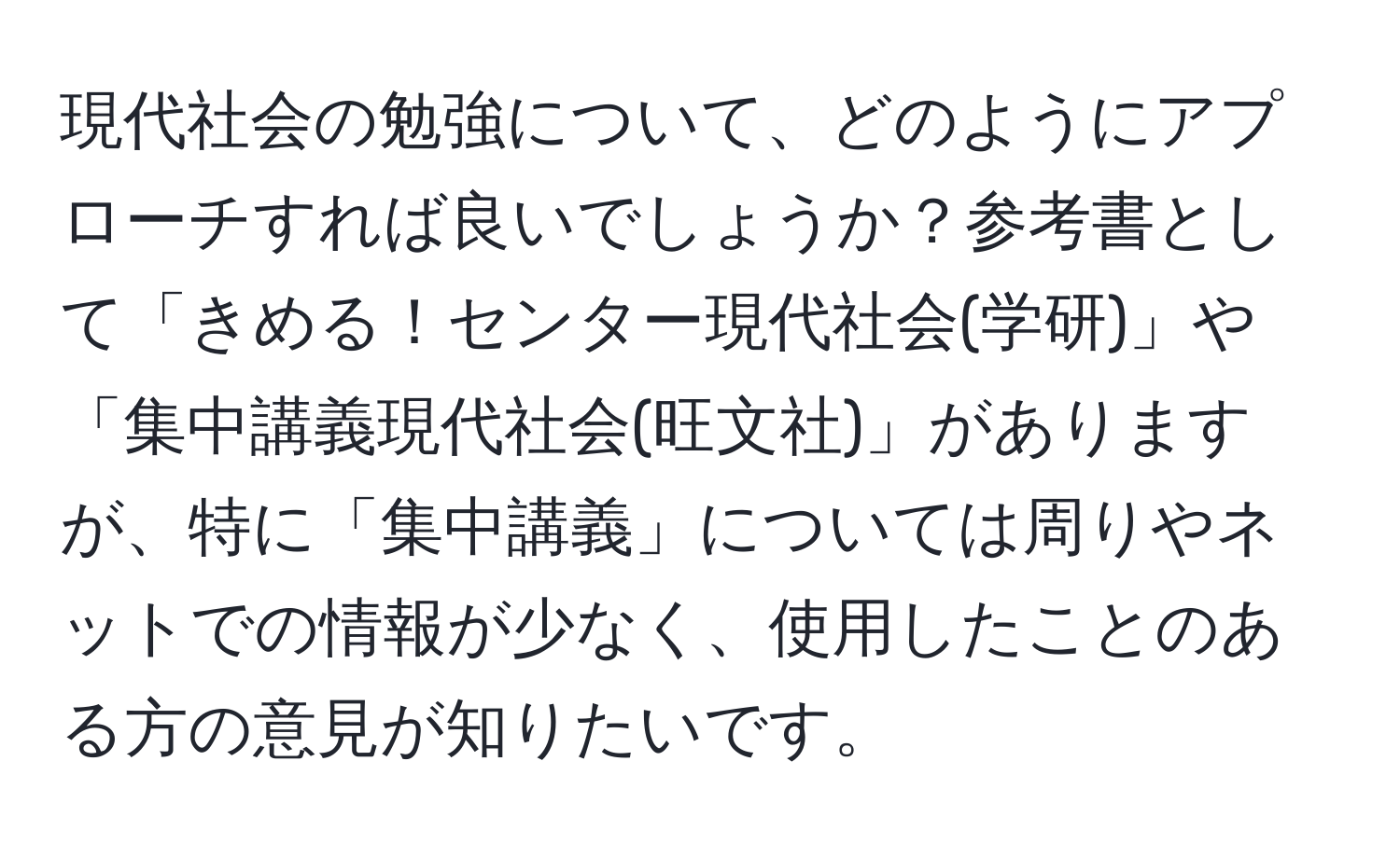 現代社会の勉強について、どのようにアプローチすれば良いでしょうか？参考書として「きめる！センター現代社会(学研)」や「集中講義現代社会(旺文社)」がありますが、特に「集中講義」については周りやネットでの情報が少なく、使用したことのある方の意見が知りたいです。