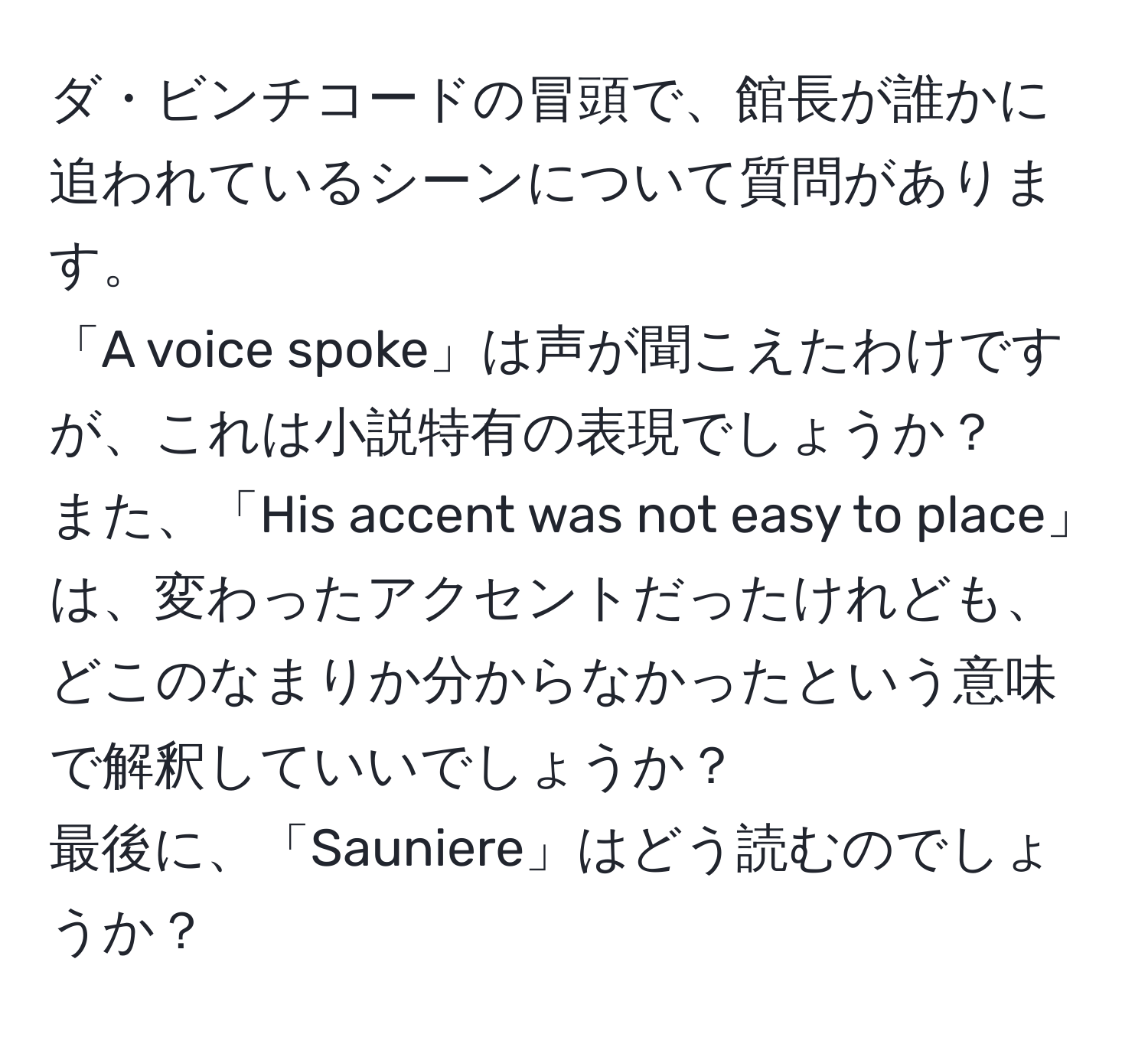 ダ・ビンチコードの冒頭で、館長が誰かに追われているシーンについて質問があります。  
「A voice spoke」は声が聞こえたわけですが、これは小説特有の表現でしょうか？  
また、「His accent was not easy to place」は、変わったアクセントだったけれども、どこのなまりか分からなかったという意味で解釈していいでしょうか？  
最後に、「Sauniere」はどう読むのでしょうか？