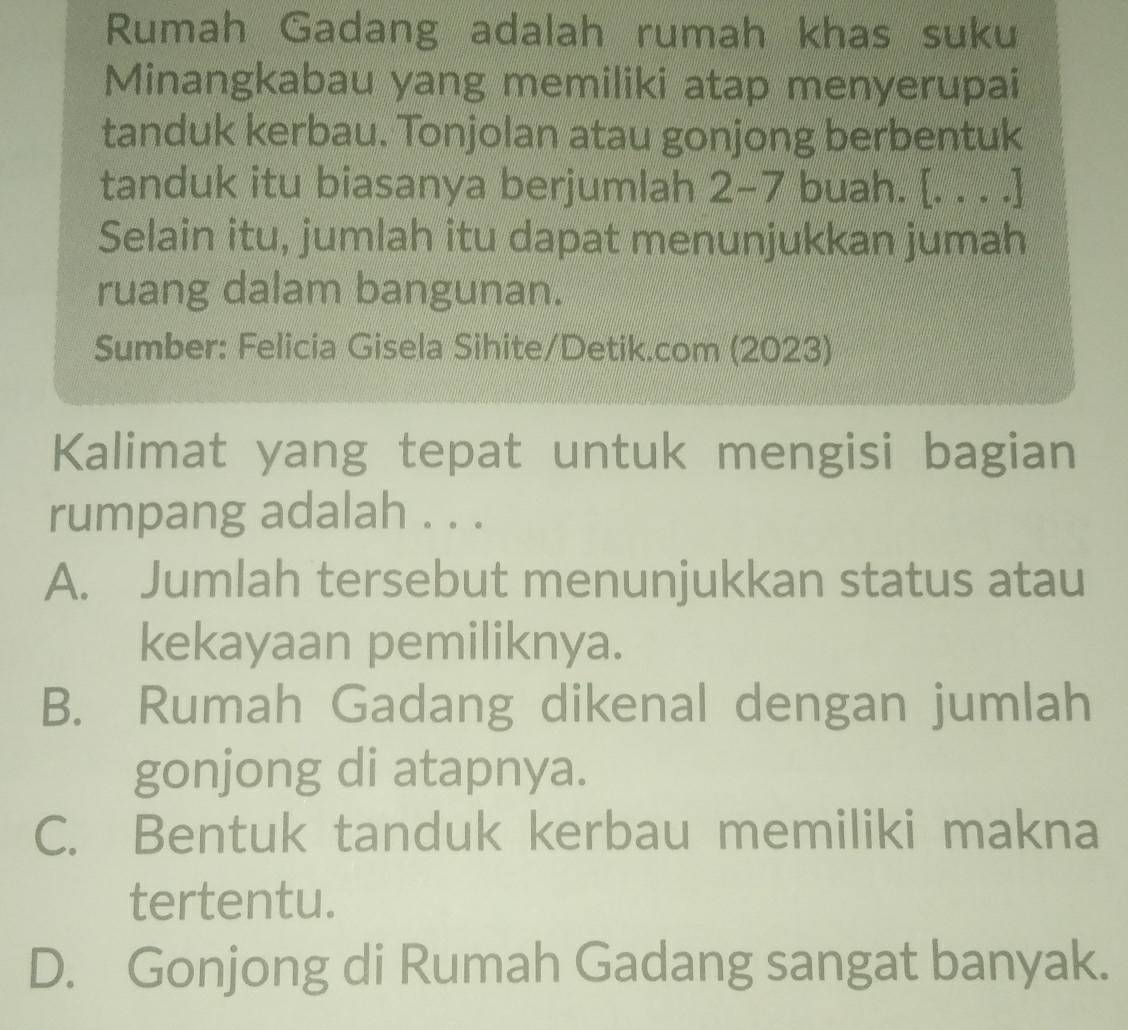 Rumah Gadang adalah rumah khas suku
Minangkabau yang memiliki atap menyerupai
tanduk kerbau. Tonjolan atau gonjong berbentuk
tanduk itu biasanya berjumlah 2-7 buah. [. . . .]
Selain itu, jumlah itu dapat menunjukkan jumah
ruang dalam bangunan.
Sumber: Felicia Gisela Sihite/Detik.com (2023)
Kalimat yang tepat untuk mengisi bagian
rumpang adalah . . .
A. Jumlah tersebut menunjukkan status atau
kekayaan pemiliknya.
B. Rumah Gadang dikenal dengan jumlah
gonjong di atapnya.
C. Bentuk tanduk kerbau memiliki makna
tertentu.
D. Gonjong di Rumah Gadang sangat banyak.