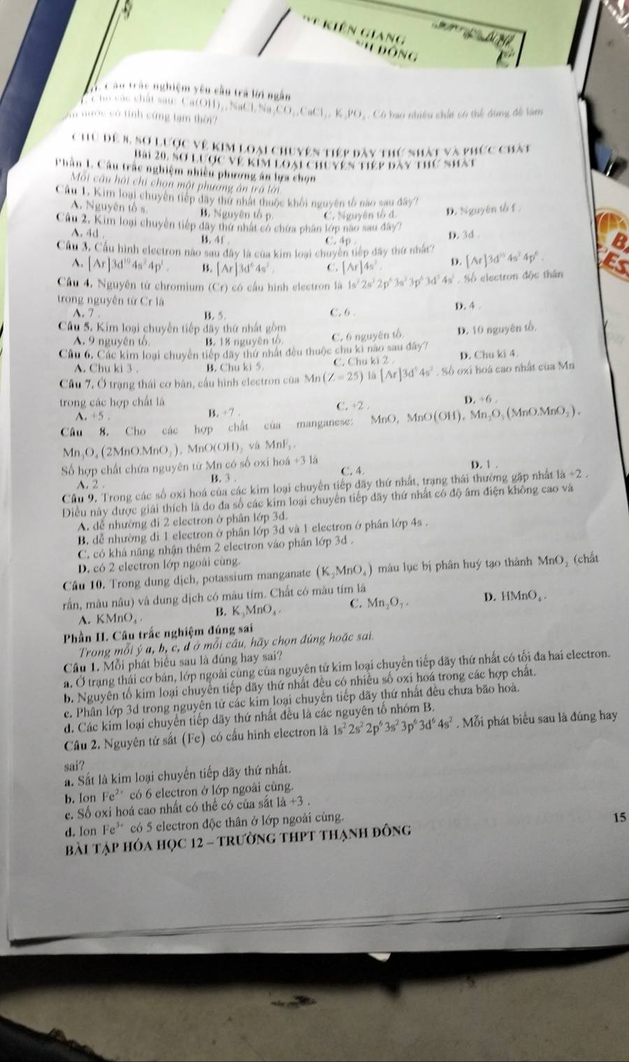 ta Nể
* Kiên Giang *''  ĐôNg
V C âu trác nghiệm yêu câu trá lời ngắn
C ho các chất sau: Ca(OH),, NaClN
vn nước có tính cứng tạm thời in,CO,,CaCl,,K,PO C   Có bao nhiều chii có thể dùng đề tàm
Chu đề 8, sơ lược về kim loại chuyên tiếp dày thứ nhất và phức chàt
Bải 20, sơ lược về kim loại chuyên tiếp bày thứ nhất
Phân 1. Câu trắc nghiệm nhiều phương án lựa chọn
Môi cầu hội chi chọn một phường án trá lới
Câu 1. Kim loại chuyên tiếp đây thứ nhất thuộc khối nguyên tổ nào sau đây1
A. Nguyên tố s. B. Nguyên tố p. C. Nguyên tổ đ. D. Nguyên tố f 
Câu 2. Kim loại chuyên tiếp dây thứ nhất có chứa phân lớp nao sau đây?
A. 4d . B. 4f .
D. 3d .
C, Ap 
Cầu 3, Cầu hình electron não sau đây là của kim loại chuyên tiếp đây thứ nhất? [Ar]3d^(10)4s^24p^6.
A. [Ar]3d^(10)4s^24p^3. B. [Ar]3d^64s^2 C. [Ar]4s^2. D.
Câu 4. Nguyên từ chromium (Cr) có cầu hình electron là 1s^22s^22p^43s^23p^43d^54s^1 S , Số electron độc thân
trong nguyên từ Cr là
A. 7 . B. 5. C. 6 . D. 4 .
Câu 5. Kim loại chuyến tiếp đãy thứ nhất gồm
A. 9 nguyên tổ B. 18 nguyên tổ C. 6 nguyên tổ D. 10 nguyên tổ.
Cầu 6. Các kim loại chuyên tiếp đây thứ nhất đều thuộc chu ki nao sau đây? D. Chu ki 4.
A. Chu ki 3 . B. Chu ki 5. C. Chu ki 2 
Câu 7.0 * trạng thái cơ bản, cầu hình electron của Mn(Z=25) ba [Ar]3d^54s^2. Số oxi hoá cao nhất của Mn
trong các hợp chất là D. +6 .
^ +5, B. +7 . C. +2 .
Câu 8. Cho các hợp chất của manganese: MnO,MnO(OH),Mn_2O_3(MnOMnO_2).
Mn_3O_4(2MnOMnO_2),MnO(OH)_2 MnF_2
Số hợp chất chứa nguyên tử Mn có số oxi hơ 64+31a
D. 1 .
A.  2 . B. 3 . C. 4,
Cầu 9. Trong các số oxi hoá của các kim loại chuyển tiếp đãy thứ nhất, trang thái thường gặp nhất 1a+2.
Điều này dược giải thích là do đa số các kim loại chuyên tiếp dãy thứ nhất có độ âm điện không cao và
A. dễ nhường đi 2 electron ở phân lớp 3đ.
B. dễ nhường di 1 electron ở phân lớp 3d và 1 electron ở phân lớp 4s .
C. có khả năng nhận thêm 2 electron vào phân lớp 3d .
D. có 2 electron lớp ngoài cùng.
Câu 10. Trong dung dịch, potassium manganate (K_2MnO_4) màu lục bị phân huý tạo thành MnO, (chất
rấn, mâu nâu) và dung dịch có mâu tím. Chất có mâu tím lã
A. KMnO_4.
B. K_3MnO_4 C. Mn_2O_1. D. HMnO_4.
Phần I. Câu trắc nghiệm đúng sai
Trong mỗi ý a, b, c, đ ở mỗi câu, hãy chọn đúng hoặc sai.
Câu 1. Mỗi phát biểu sau là đúng hay sai?
a. Ở trạng thải cơ bản, lớp ngoài cùng của nguyên tử kim loại chuyển tiếp đãy thứ nhất có tối đa hai electron.
b. Nguyên tố kim loại chuyển tiếp dãy thứ nhất đêu có nhiều số oxi hoá trong các hợp chất.
c. Phân lớp 3d trong nguyên tử các kim loại chuyển tiếp dãy thứ nhất đều chưa bão hoà.
d. Các kim loại chuyển tiếp dãy thứ nhất đều là các nguyên tố nhóm B.
Câu 2. Nguyên tử sắt (Fe) có cấu hình electron là 1s^22s^22p^43s^23p^63d^64s^2. Mỗi phát biểu sau là đúng hay
sai?
a. Sắt là kim loại chuyến tiếp dãy thứ nhất.
b. Ion Fe^(2+) có 6 electron ở lớp ngoài cùng.
c. Số oxi hoá cao nhất có thể có của sắt 1dot a+3.
d. Ion Fe^3 có 5 electron độc thân ở lớp ngoài cùng.
Bài tập hóa học 12 - trường thPt thạnh đông 15