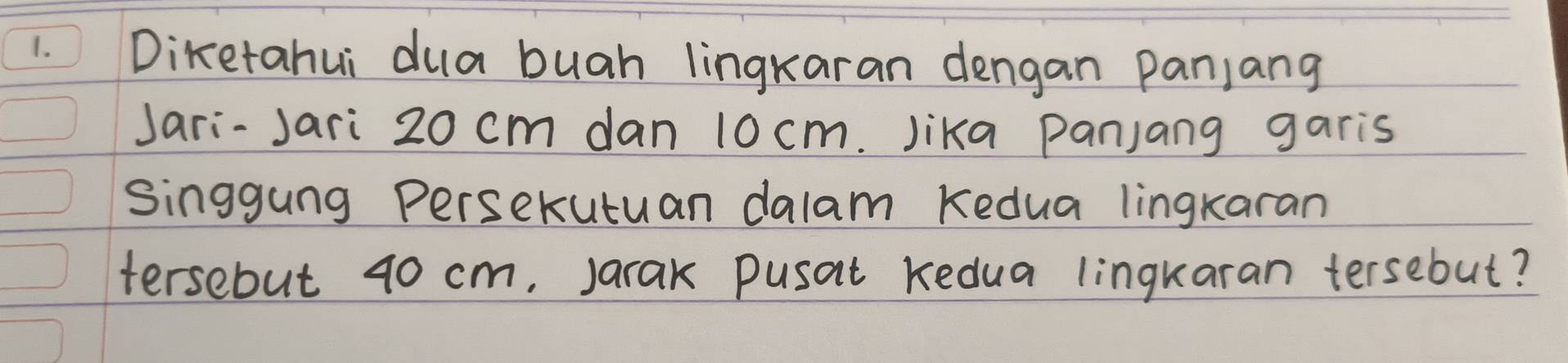 Diketahui dua buah lingkaran dengan panjang 
Jari-Jari 20 cm dan 10 cm. Jika panjang garis 
Singgung Persekutuan dalam Kedua lingkaran 
tersebut 40 cm. Jarak pusat Kedua lingkaran tersebut?