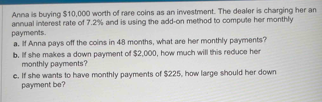 Anna is buying $10,000 worth of rare coins as an investment. The dealer is charging her an 
annual interest rate of 7.2% and is using the add-on method to compute her monthly 
payments. 
a. If Anna pays off the coins in 48 months, what are her monthly payments? 
b. If she makes a down payment of $2,000, how much will this reduce her 
monthly payments? 
c. If she wants to have monthly payments of $225, how large should her down 
payment be?