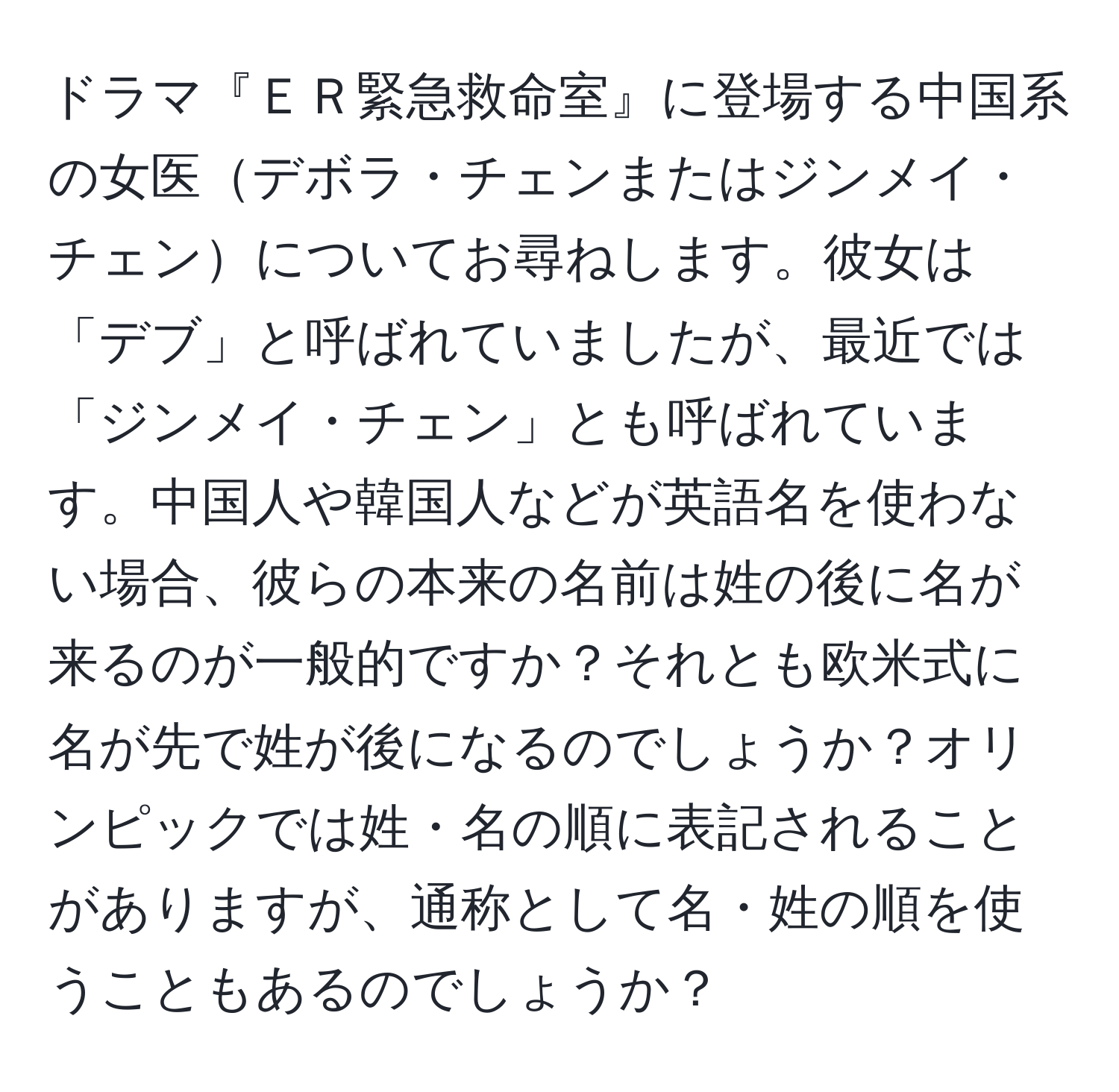 ドラマ『ＥＲ緊急救命室』に登場する中国系の女医デボラ・チェンまたはジンメイ・チェンについてお尋ねします。彼女は「デブ」と呼ばれていましたが、最近では「ジンメイ・チェン」とも呼ばれています。中国人や韓国人などが英語名を使わない場合、彼らの本来の名前は姓の後に名が来るのが一般的ですか？それとも欧米式に名が先で姓が後になるのでしょうか？オリンピックでは姓・名の順に表記されることがありますが、通称として名・姓の順を使うこともあるのでしょうか？