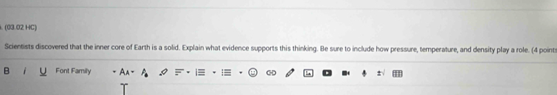 (03.02 HC) 
Scientists discovered that the inner core of Earth is a solid. Explain what evidence supports this thinking. Be sure to include how pressure, temperature, and density play a role. (4 point: 
B Font Family