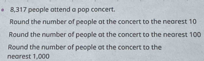 8,317 people attend a pop concert. 
Round the number of people at the concert to the nearest 10
Round the number of people at the concert to the nearest 100
Round the number of people at the concert to the 
nearest 1,000