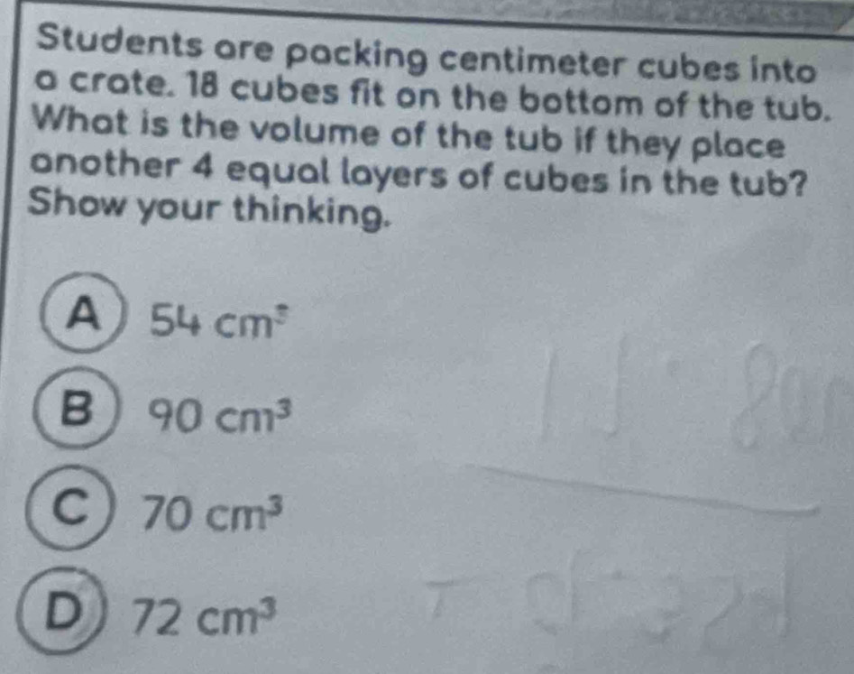 Students are packing centimeter cubes into
a crate. 18 cubes fit on the bottom of the tub.
What is the volume of the tub if they place
another 4 equal layers of cubes in the tub?
Show your thinking.
A 54cm^3
B 90cm^3
C 70cm^3
D 72cm^3