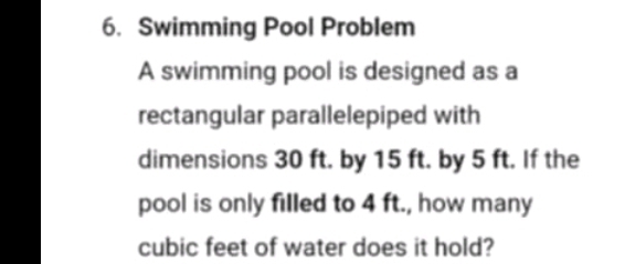 Swimming Pool Problem 
A swimming pool is designed as a 
rectangular parallelepiped with 
dimensions 30 ft. by 15 ft. by 5 ft. If the 
pool is only filled to 4 ft., how many
cubic feet of water does it hold?