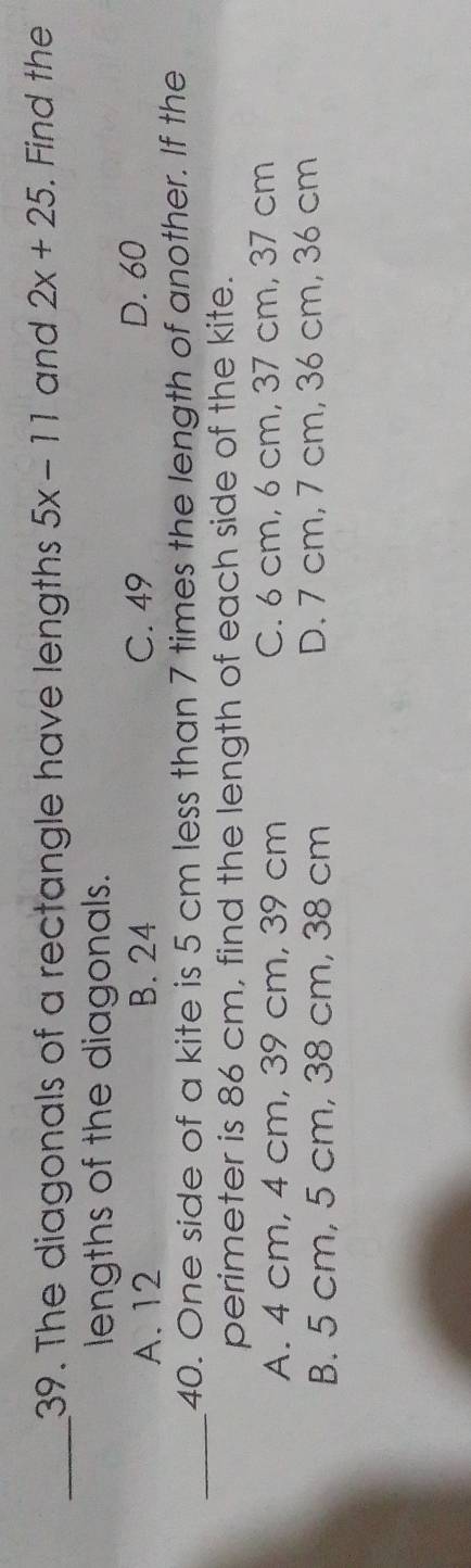 The diagonals of a rectangle have lengths 5x-11 and 2x+25. Find the
lengths of the diagonals.
A. 12 B. 24 C. 49 D. 60
_
40. One side of a kite is 5 cm less than 7 times the length of another. If the
perimeter is 86 cm, find the length of each side of the kite.
A. 4 cm, 4 cm, 39 cm, 39 cm C. 6 cm, 6 cm, 37 cm, 37 cm
B. 5 cm, 5 cm, 38 cm, 38 cm D. 7 cm, 7 cm, 36 cm, 36 cm