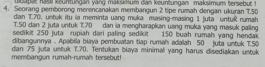 uidapat hasil keuntungan yang maksımum dan keuntungan maksimum tersebut ! 
4. Seorang pemborong merencanakan membangun 2 tipe rumah dengan ukuran T. 50
dan T.70. untuk itu ia meminta uang muka masing-masing 1 juta untuk rumah 
T. 50 dan 2 juta untuk T. 70 dan ia mengharapkan uang muka yang masuk paling 
sedikit 250 juta rupiah dari paling sedikit 150 buah rumah yang hendak 
dibangunnya . Apabila biaya pembuatan tiap rumah adalah 50 juta untuk T. 50
dan 75 juta untuk T.70. Tentukan biaya minimal yang harus disediakan untuk 
membangun rumah-rumah tersebut!