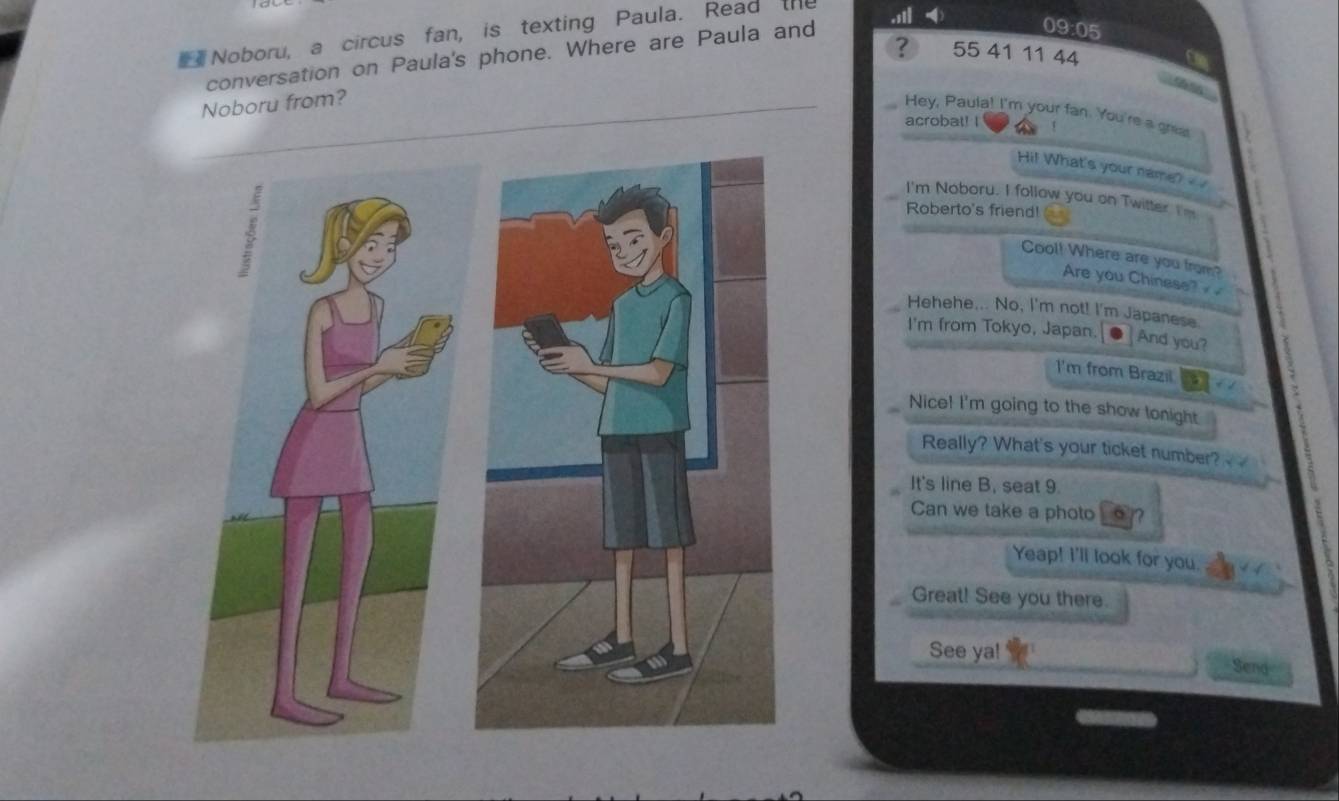 Noboru, a circus fan, is texting Paula. Read th 
? 55 41 11 44 
conversation on Paula's phone. Where are Paula and 
09:05 
Noboru from? 
Hey, Paula! I'm your fan. You're a grue 
acrobat! I 
Hi! What's your name? 
I'm Noboru. I follow you on Twitter I 
Roberto's friend! 
Cool! Where are you from? 
Are you Chinese? 
Hehehe... No, I'm not! I'm Japanese. 
I'm from Tokyo, Japan. And you? 
I'm from Brazil a 
Nice! I'm going to the show lonight 
Really? What's your ticket number? 
It's line B, seat 9. 
Can we take a photo n 
Yeap! I'll look for you. 
Great! See you there. 
See ya! 
Send
