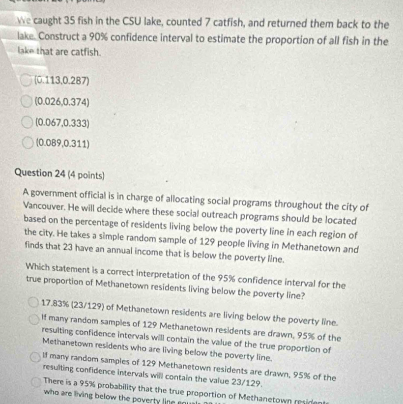We caught 35 fish in the CSU lake, counted 7 catfish, and returned them back to the
lake. Construct a 90% confidence interval to estimate the proportion of all fish in the
lake that are catfish.
(0.113,0.287)
(0.026,0.374)
(0.067,0.333)
(0.089,0.311)
Question 24 (4 points)
A government official is in charge of allocating social programs throughout the city of
Vancouver. He will decide where these social outreach programs should be located
based on the percentage of residents living below the poverty line in each region of
the city. He takes a simple random sample of 129 people living in Methanetown and
finds that 23 have an annual income that is below the poverty line.
Which statement is a correct interpretation of the 95% confidence interval for the
true proportion of Methanetown residents living below the poverty line?
17.83% (23/129) of Methanetown residents are living below the poverty line.
If many random samples of 129 Methanetown residents are drawn, 95% of the
resulting confidence intervals will contain the value of the true proportion of
Methanetown residents who are living below the poverty line.
If many random samples of 129 Methanetown residents are drawn, 95% of the
resulting confidence intervals will contain the value 23/129.
There is a 95% probability that the true proportion of Methanetown resident
who are living below the poverty line eou