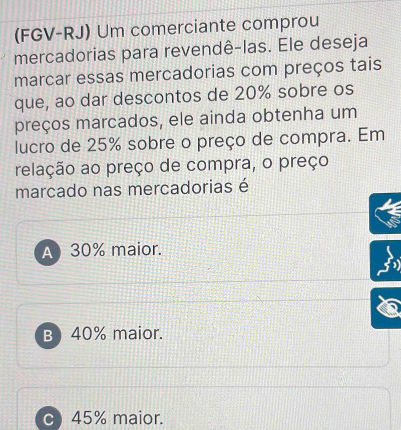 (FGV-RJ) Um comerciante comprou
mercadorias para revendê-las. Ele deseja
marcar essas mercadorias com preços tais
que, ao dar descontos de 20% sobre os
preços marcados, ele ainda obtenha um
lucro de 25% sobre o preço de compra. Em
relação ao preço de compra, o preço
marcado nas mercadorias é
A 30% maior.
B) 40% maior.
c) 45% maior.