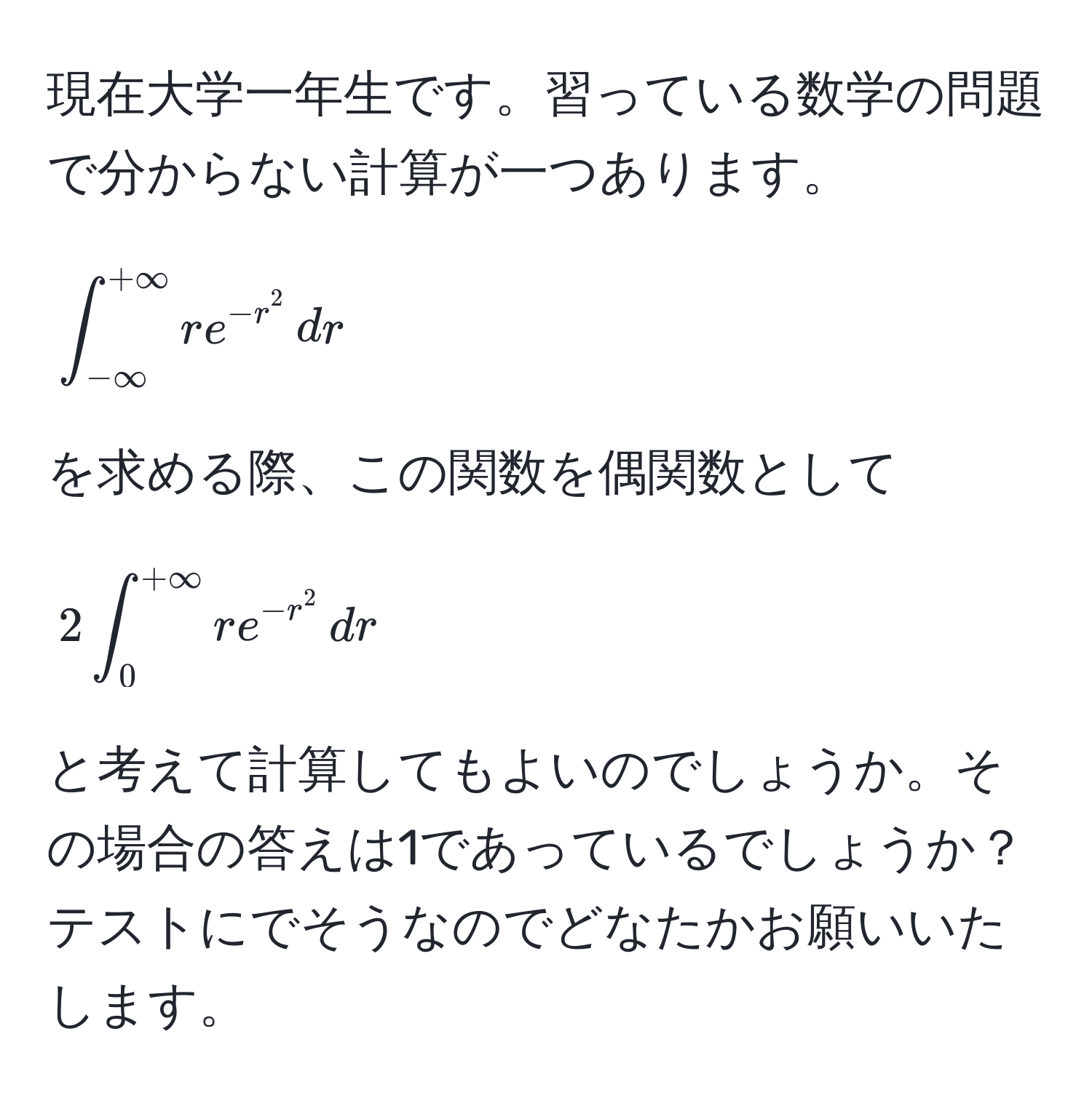 現在大学一年生です。習っている数学の問題で分からない計算が一つあります。  
[
∈t_(-∈fty)^(+∈fty) r e^(-r^2) , dr
]  
を求める際、この関数を偶関数として  
[
2 ∈t_0^((+∈fty) r e^-r^2) , dr 
]  
と考えて計算してもよいのでしょうか。その場合の答えは1であっているでしょうか？テストにでそうなのでどなたかお願いいたします。