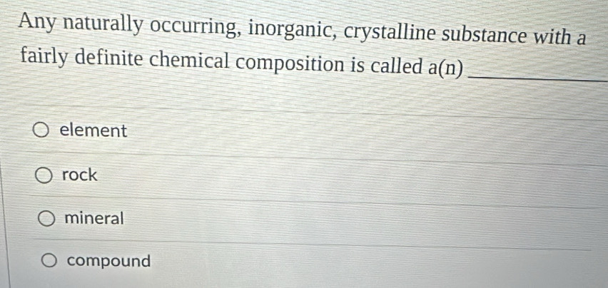 Any naturally occurring, inorganic, crystalline substance with a
fairly definite chemical composition is called a(n)
_
element
rock
mineral
compound