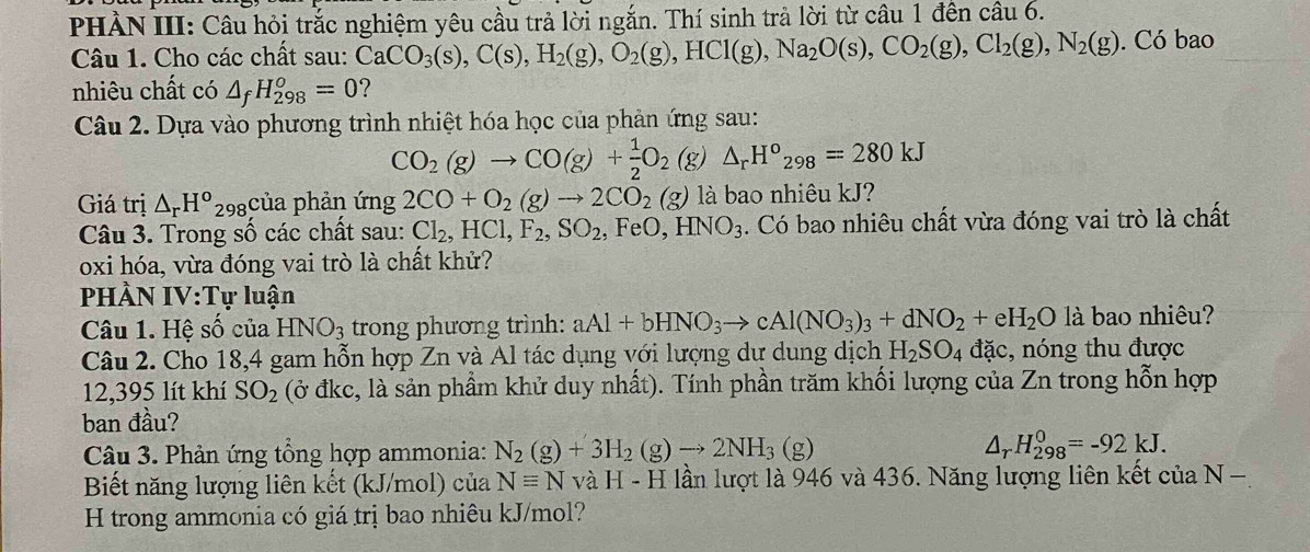 PHÀN III: Câu hỏi trắc nghiệm yêu cầu trả lời ngắn. Thí sinh trả lời từ câu 1 đên câu 6.
Câu 1. Cho các chất sau: CaCO_3(s),C(s),H_2(g),O_2(g),HCl(g),Na_2O(s),CO_2(g),Cl_2(g),N_2(g). Có bao
nhiêu chất có △ _fH_(298)^o=0 ?
Câu 2. Dựa vào phương trình nhiệt hóa học của phản ứng sau:
CO_2(g)to CO(g)+ 1/2 O_2 (g) △ _rH^o_298=280kJ
Giá trị △ _rH^o 298của phản ứng 2CO+O_2(g)to 2CO_2(g) là bao nhiêu kJ?
Câu 3. Trong số các chất sau: Cl_2,HCl,F_2,SO_2 , FeO, HNO_3. Có bao nhiêu chất vừa đóng vai trò là chất
oxi hóa, vừa đóng vai trò là chất khử?
PHÀN IV:Tự luận
Câu 1. Hệ số của HNO_3 trong phương trình: aAl+bHNO_3to cAl(NO_3)_3+dNO_2+eH_2O là bao nhiêu?
Câu 2. Cho 18,4 gam hỗn hợp Zn và Al tác dụng với lượng dư dung dịch H_2SO_4 đặc, nóng thu được
12,395 lít khí SO_2 (ở đkc, là sản phẩm khử duy nhất). Tính phần trăm khối lượng của Zn trong hỗn hợp
ban đầu?
Câu 3. Phản ứng tổng hợp ammonia: N_2(g)+3H_2(g)to 2NH_3(g) △ _rH_(298)^0=-92kJ.
Biết năng lượng liên kết (kJ/mol) của Nequiv N và H - H lần lượt là 946 và 436. Năng lượng liên kết của N −
H trong ammonia có giá trị bao nhiêu kJ/mol?