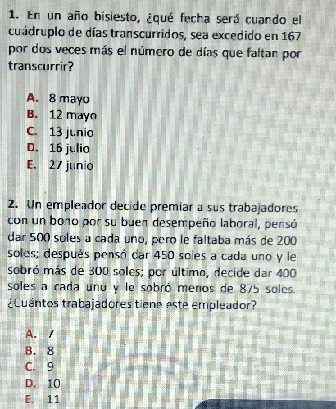 En un año bisiesto, ¿qué fecha será cuando el
cuádruplo de días transcurridos, sea excedido en 167
por dos veces más el número de días que faltan por
transcurrir?
A. 8 mayo
B. 12 mayo
C. 13 junio
D. 16 julio
E. 27 junio
2. Un empleador decide premiar a sus trabajadores
con un bono por su buen desempeño laboral, pensó
dar 500 soles a cada uno, pero le faltaba más de 200
soles; después pensó dar 450 soles a cada uno y le
sobró más de 300 soles; por último, decide dar 400
soles a cada uno y le sobró menos de 875 soles.
¿Cuántos trabajadores tiene este empleador?
A. 7
B. 8
C. 9
D. 10
E. 11