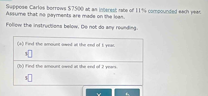 Suppose Carlos borrows $7500 at an interest rate of 11% compounded each year. 
Assume that no payments are made on the loan. 
Follow the instructions below. Do not do any rounding. 
(a) Find the amount owed at the end of 1 year. 
S 
(b) Find the amount owed at the end of 2 years. 
s 
6