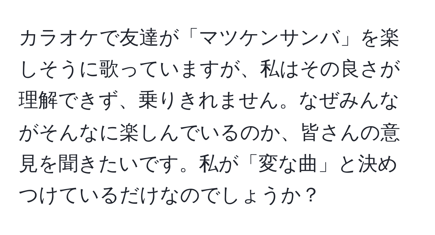 カラオケで友達が「マツケンサンバ」を楽しそうに歌っていますが、私はその良さが理解できず、乗りきれません。なぜみんながそんなに楽しんでいるのか、皆さんの意見を聞きたいです。私が「変な曲」と決めつけているだけなのでしょうか？