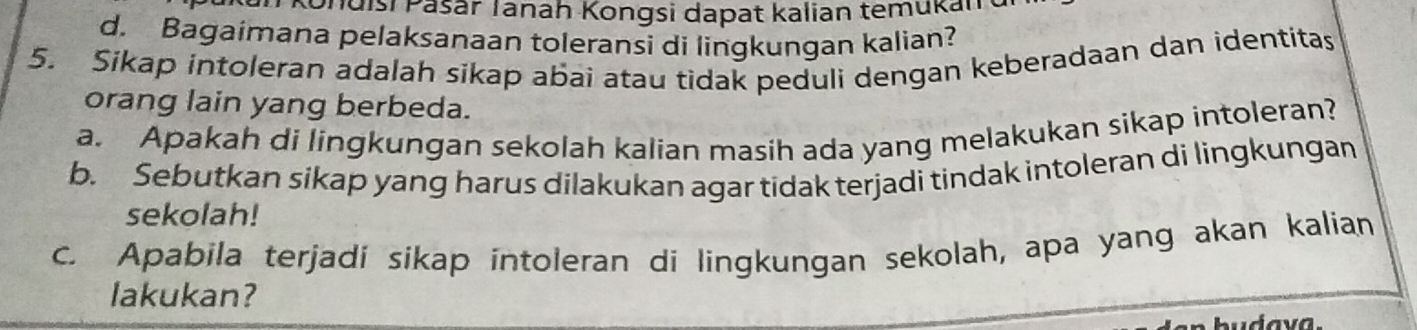 Tdisi Pašar Tanah Kongsi dapat kalian temukan 
d. Bagaimana pelaksanaan toleransi di lingkungan kalian? 
5. Sikap intoleran adalah sikap abai atau tidak peduli dengan keberadaan dan identitas 
orang lain yang berbeda. 
a. Apakah di lingkungan sekolah kalian masih ada yang melakukan sikap intoleran? 
b. Sebutkan sikap yang harus dilakukan agar tidak terjadi tindak intoleran di lingkungan 
sekolah! 
c. Apabila terjadi sikap intoleran di lingkungan sekolah, apa yang akan kalian 
lakukan?