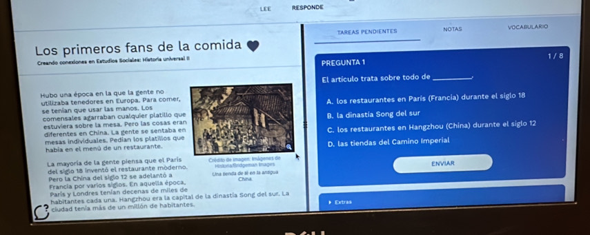 LEE RESPONDE
TAREAS PENDIENTES NOTAS VOCABULARIO
Los primeros fans de la comida
Creando conexiones en Estudios Sociales: Historia universal II
PREGUNTA 1 1 /8
Hubo una época en la que la gente noEl artículo trata sobre todo de_
utilizaba tenedores en Europa. Para comer,
se tenian que usar las manos. LosA. los restaurantes en París (Francia) durante el siglo 18
comensales agarraban cualquier platillo quB. la dinastía Song del sur
estuviera sobre la mesa. Pero las cosas era
diferentes en China. La gente se sentaba eC. los restaurantes en Hangzhou (China) durante el siglo 12
mesas individuales. Pedian los platillos que
había en el menú de un restaurante.D. las tiendas del Camino Imperial
La mayoría de la gente piensa que el París Crédito de Imagen: Imágenes de
del siglo 18 inventó el restaurante moderno. Una senda de sé en la ansigua Historia/Bridgeman Images ENVIAR
Pero la China del siglo 12 se adelantó a
Francia por varíos siglos. En aquella época, China
París y Londres tenían decenas de miles de
habitantes cada una. Hangzhou era la capital de la dinastía Song del sur. La 》 Extras
ciudad tenía más de un millón de habitantes.