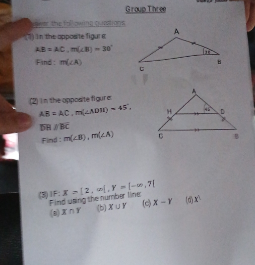 Group Three
ower the following questions .
(1) in the apposite figure:
AB=AC,m(∠ B)=30°
Find : m(∠ A)
(2) In the opposite figure:
AB=AC,m(∠ ADH)=45°,
overline DH//overline BC
Find: m(∠ B),m(∠ A)
(3)1F: X=[2,∈fty [,Y=[-∈fty ,7]
Find using the number line:
(a) X∩ Y (b) X∪ Y (c) X-Y (d) X^1