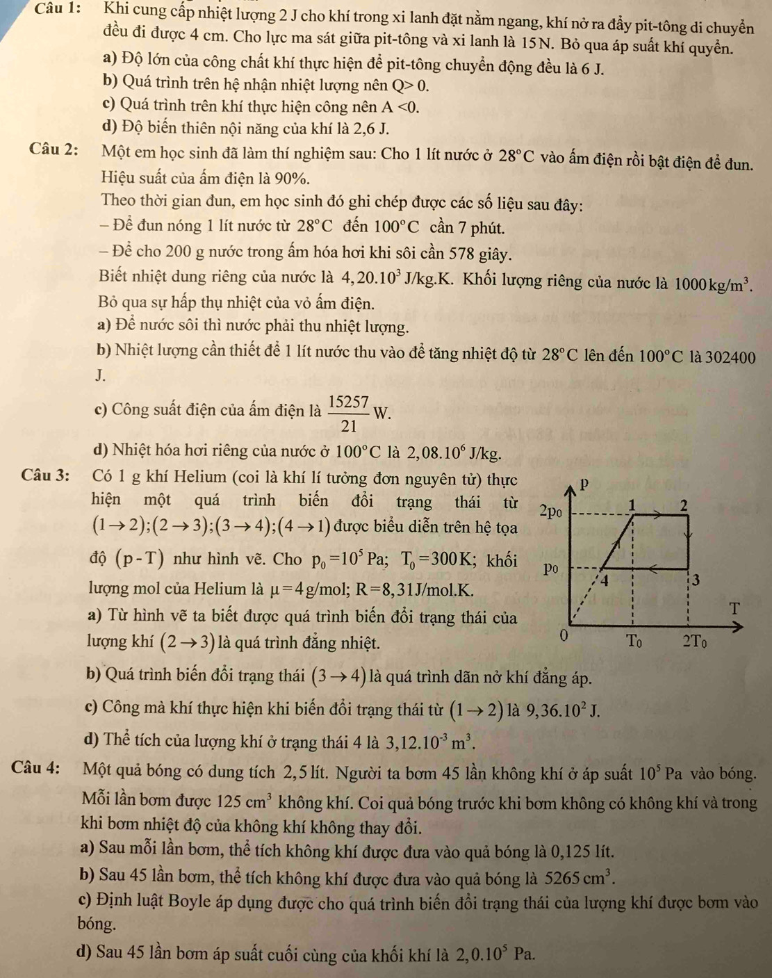 Khi cung cấp nhiệt lượng 2 J cho khí trong xi lanh đặt nằm ngang, khí nở ra đẩy pit-tông di chuyển
đều đi được 4 cm. Cho lực ma sát giữa pit-tông và xi lanh là 15N. Bỏ qua áp suất khí quyển.
a) Độ lớn của công chất khí thực hiện để pit-tông chuyển động đều là 6 J.
b) Quá trình trên hệ nhận nhiệt lượng nên Q>0.
c) Quá trình trên khí thực hiện công nên A<0.
d) Độ biến thiên nội năng của khí là 2,6 J.
Câu 2: Một em học sinh đã làm thí nghiệm sau: Cho 1 lít nước ở 28°C vào ấm điện rồi bật điện đề đun.
Hiệu suất của ấm điện là 90%.
Theo thời gian đun, em học sinh đó ghi chép được các số liệu sau đây:
- Để đun nóng 1 lít nước từ 28°C đến 100°C cần 7 phút.
- Để cho 200 g nước trong ấm hóa hơi khi sôi cần 578 giây.
Biết nhiệt dung riêng của nước là 4,20.10^3 J/kg.K 1. Khối lượng riêng của nước là 1000kg/m^3.
Bỏ qua sự hấp thụ nhiệt của vỏ ấm điện.
a) Để nước sôi thì nước phải thu nhiệt lượng.
b) Nhiệt lượng cần thiết để 1 lít nước thu vào để tăng nhiệt độ từ 28°C lên đến 100°C là 302400
J.
c) Công suất điện của ấm điện là  15257/21 W.
d) Nhiệt hóa hơi riêng của nước ở 100°C là 2,08.10^6 J/K g.
Câu 3: Có 1 g khí Helium (coi là khí lí tưởng đơn nguyên tử) thực 
hiện một quá trình biến đổi trạng thái từ
(1to 2);(2to 3);(3to 4);(4to 1) được biểu diễn trên hệ tọa
dhat Q(p-T) như hình vẽ. Cho p_0=10^5Pa;T_0=300K; khối
lượng mol của Helium là mu =4g/mol;R=8,31J/mol.K.
a) Từ hình vẽ ta biết được quá trình biến đổi trạng thái của
lượng khí (2to 3) là quá trình đẳng nhiệt. 
b) Quá trình biến đổi trạng thái (3to 4) là quá trình dãn nở khí đẳng áp.
c) Công mà khí thực hiện khi biến đổi trạng thái từ (1to 2) là 9,36.10^2J.
d) Thể tích của lượng khí ở trạng thái 4 là 3,12.10^(-3)m^3.
Câu 4: Một quả bóng có dung tích 2,5 lít. Người ta bơm 45 lần không khí ở áp suất 10^5P a vào bóng.
Mỗi lần bơm được 125cm^3 không khí. Coi quả bóng trước khi bơm không có không khí và trong
khi bơm nhiệt độ của không khí không thay đổi.
a) Sau mỗi lần bơm, thể tích không khí được đưa vào quả bóng là 0,125 lít.
b) Sau 45 lần bơm, thể tích không khí được đưa vào quả bóng là 5265cm^3.
c) Định luật Boyle áp dụng được cho quá trình biến đồi trạng thái của lượng khí được bơm vào
bóng.
d) Sau 45 lần bơm áp suất cuối cùng của khối khí là 2,0.10^5Pa.