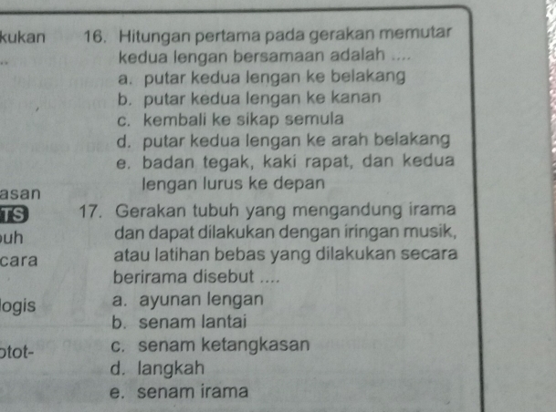 kukan 16. Hitungan pertama pada gerakan memutar
kedua lengan bersamaan adalah ....
a. putar kedua lengan ke belakang
b. putar kedua lengan ke kanan
c. kembali ke sikap semula
d. putar kedua lengan ke arah belakang
e. badan tegak, kaki rapat, dan kedua
asan lengan lurus ke depan
TS 17. Gerakan tubuh yang mengandung irama
uh dan dapat dilakukan dengan iringan musik,
cara atau latihan bebas yang dilakukan secara
berirama disebut ....
logis a. ayunan lengan
b. senam lantai
otot- c. senam ketangkasan
d. langkah
e. senam irama