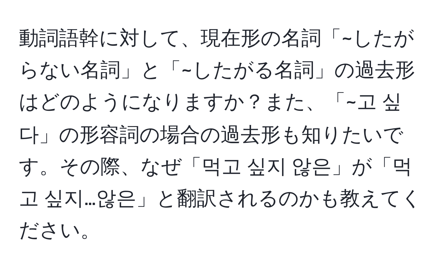 動詞語幹に対して、現在形の名詞「~したがらない名詞」と「~したがる名詞」の過去形はどのようになりますか？また、「~고 싶다」の形容詞の場合の過去形も知りたいです。その際、なぜ「먹고 싶지 않은」が「먹고 싶지…않은」と翻訳されるのかも教えてください。