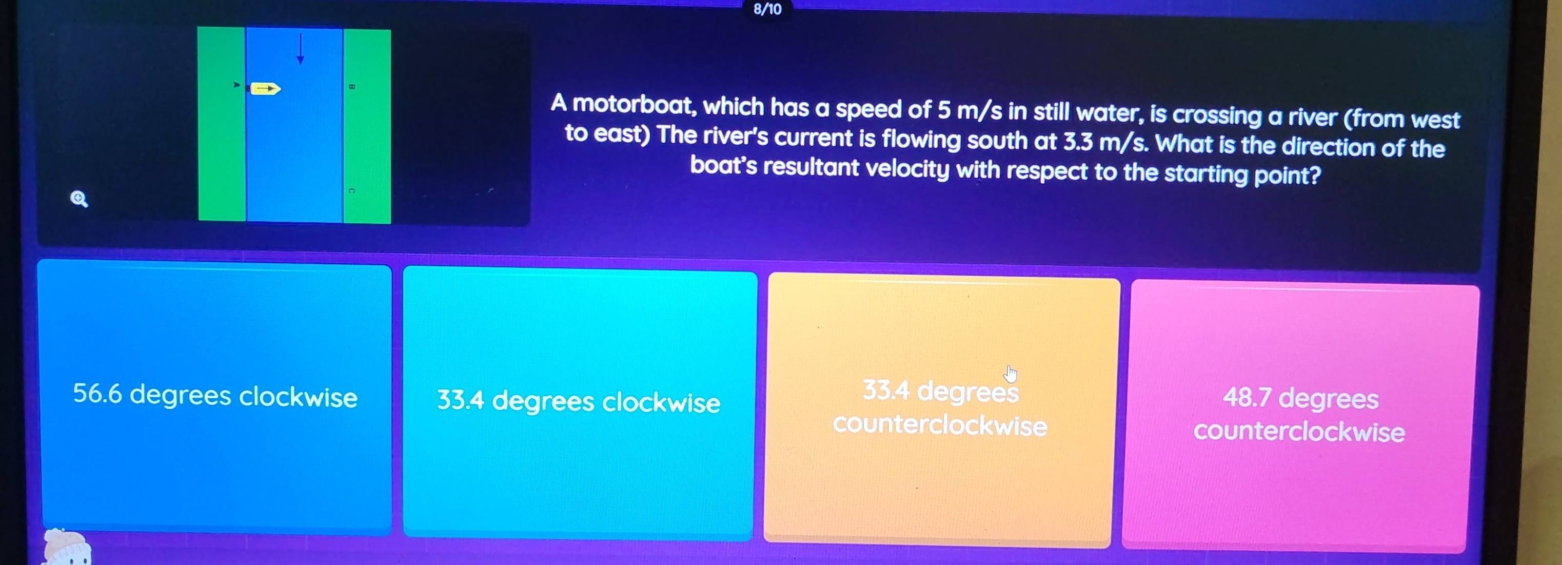 8/10
A motorboat, which has a speed of 5 m/s in still water, is crossing a river (from west
to east) The river's current is flowing south at 3.3 m/s. What is the direction of the
boat's resultant velocity with respect to the starting point?
C
33.4 degrees
56.6 degrees clockwise 33.4 degrees clockwise 48.7 degrees
counterclockwise counterclockwise