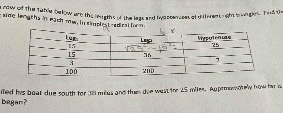 a row of the table below are the lengths of the legs and hypotenuses of different right triangles. Find the 
side lengths in each row, in simplest radical form. 
miled his boat due south for 38 miles and then due west for 25 miles. Approximately how far is 
began?