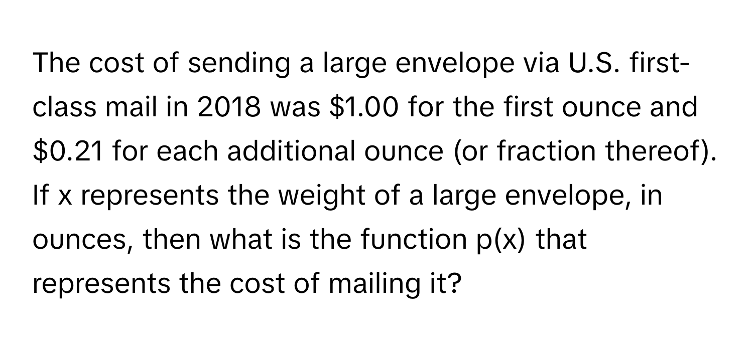 The cost of sending a large envelope via U.S. first-class mail in 2018 was $1.00 for the first ounce and $0.21 for each additional ounce (or fraction thereof).  If x represents the weight of a large envelope, in ounces, then what is the function p(x) that represents the cost of mailing it?