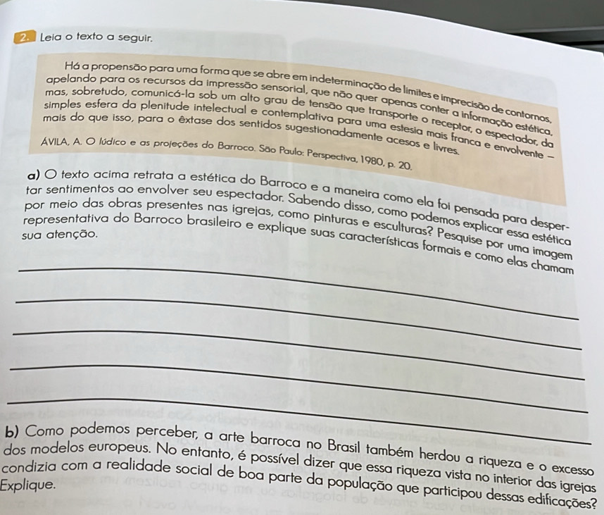 Leia o texto a seguir. 
Há a propensão para uma forma que se abre em indeterminação de límites e imprecisão de contoros 
apelando para os recursos da impressão sensorial, que não quer apenas conter a informação estética 
mas, sobretudo, comunicá-la sob um alto grau de tensão que transporte o receptor, o espectador, do 
simples esfera da plenitude intelectual e contemplativa para uma estesia mais franca e envolvente - 
mais do que isso, para o êxtase dos sentidos sugestionadamente acesos e livres 
AVILA, A. O lúdico e as projeções do Barroco. São Paulo: Perspectiva, 1980, p. 20. 
a) O texto acima retrata a estética do Barroco e a maneira como ela foi pensada para desper. 
tar sentimentos ao envolver seu espectador. Sabendo disso, como podemos explicar essa estética 
por meio das obras presentes nas igrejas, como pinturas e esculturas? Pesquise por uma imagem 
sua atenção. 
_ 
representativa do Barroco brasileiro e explique suas características formais e como elas chamam 
_ 
_ 
_ 
_ 
b) Como podemos perceber, a arte barroca no Brasil também herdou a riqueza e o excesso 
dos modelos europeus. No entanto, é possível dizer que essa riqueza vista no interior das igrejas 
condizia com a realidade social de boa parte da população que participou dessas edificações? 
Explique.