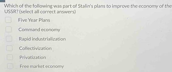 Which of the following was part of Stalin's plans to improve the economy of the
USSR? (select all correct answers)
Five Year Plans
Command economy
Rapid industrialization
Collectivization
Privatization
Free market economy