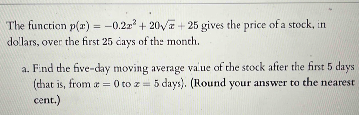 The function p(x)=-0.2x^2+20sqrt(x)+25 gives the price of a stock, in
dollars, over the first 25 days of the month.
a. Find the five-day moving average value of the stock after the first 5 days
(that is, from x=0 to x=5days). (Round your answer to the nearest
cent.)