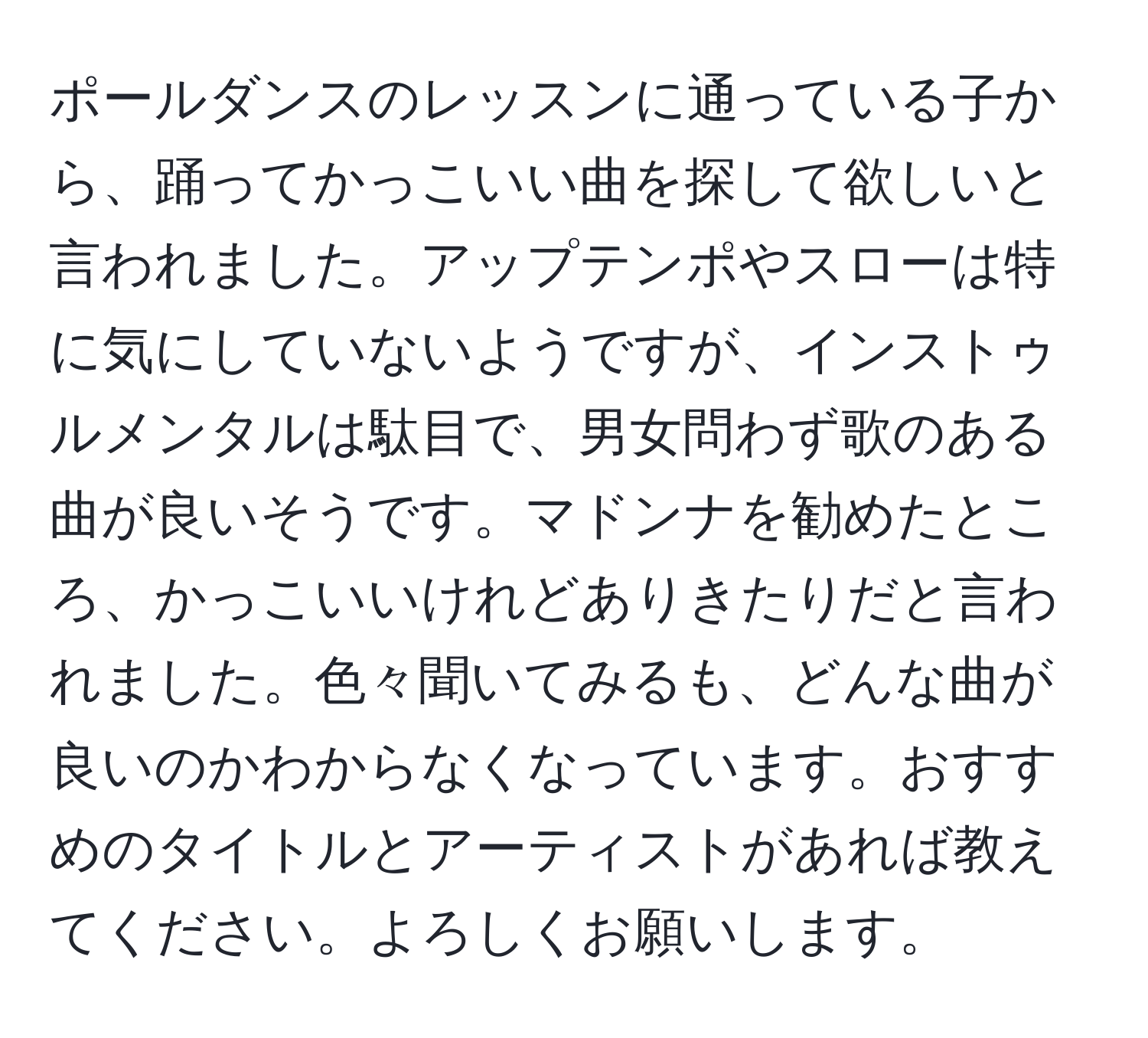 ポールダンスのレッスンに通っている子から、踊ってかっこいい曲を探して欲しいと言われました。アップテンポやスローは特に気にしていないようですが、インストゥルメンタルは駄目で、男女問わず歌のある曲が良いそうです。マドンナを勧めたところ、かっこいいけれどありきたりだと言われました。色々聞いてみるも、どんな曲が良いのかわからなくなっています。おすすめのタイトルとアーティストがあれば教えてください。よろしくお願いします。