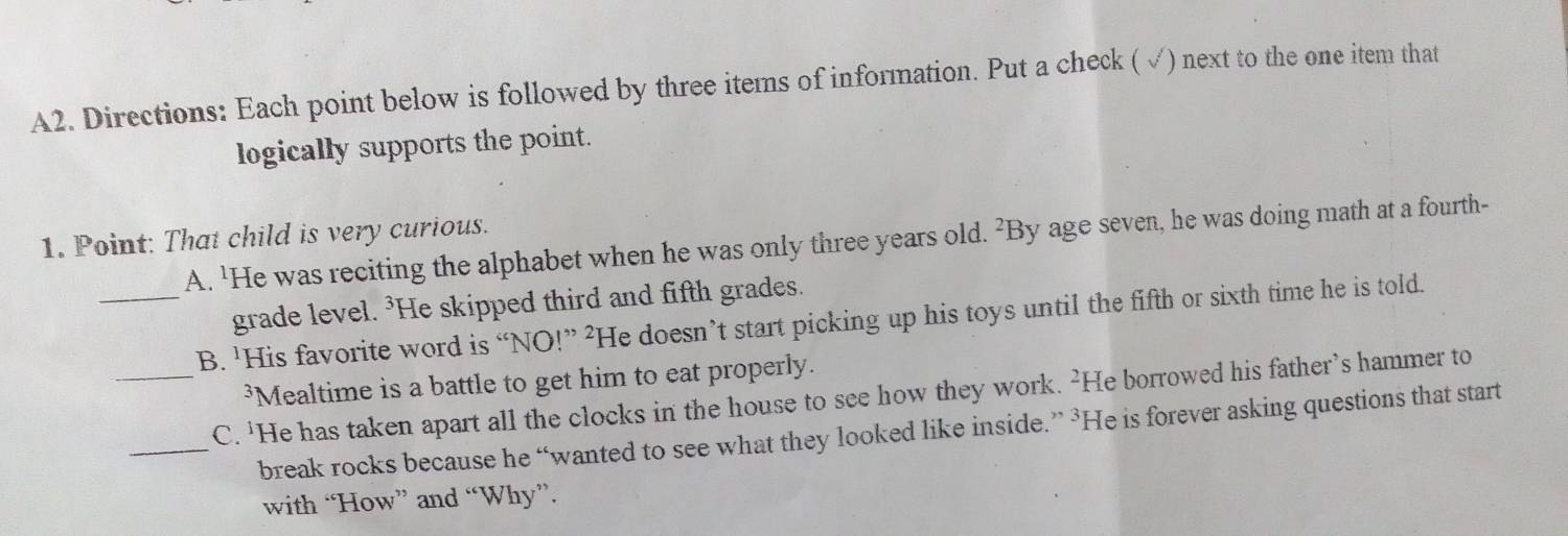 A2. Directions: Each point below is followed by three items of information. Put a check (√) next to the one item that 
logically supports the point. 
1. Point: That child is very curious. A. 'He was reciting the alphabet when he was only three years old. ²By age seven, he was doing math at a fourth- 
grade level. ³He skipped third and fifth grades. 
_B. 'His favorite word is “NO!” ²He doesn’t start picking up his toys until the fifth or sixth time he is told. 
³Mealtime is a battle to get him to eat properly. 
_C. 'He has taken apart all the clocks in the house to see how they work. ²He borrowed his father’s hammer to 
_break rocks because he “wanted to see what they looked like inside.” ³He is forever asking questions that start 
with “How” and “Why”.