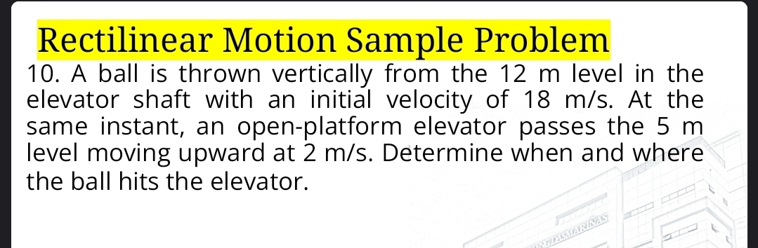 Rectilinear Motion Sample Problem 
10. A ball is thrown vertically from the 12 m level in the 
elevator shaft with an initial velocity of 18 m/s. At the 
same instant, an open-platform elevator passes the 5 m
level moving upward at 2 m/s. Determine when and where 
the ball hits the elevator. 
GLASMARINAS